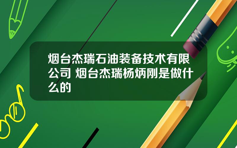 烟台杰瑞石油装备技术有限公司 烟台杰瑞杨炳刚是做什么的